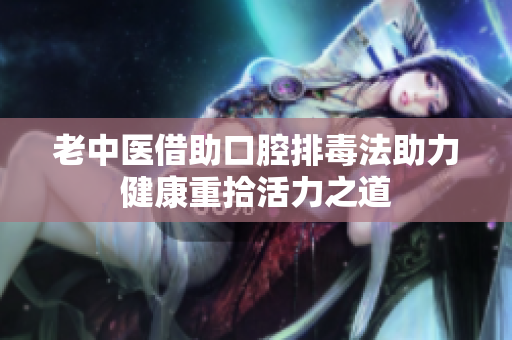 老中医借助口腔排毒法助力健康重拾活力之道