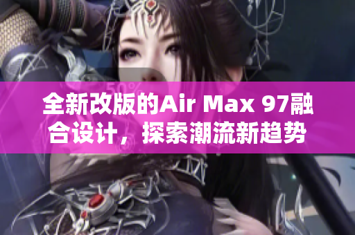 全新改版的Air Max 97融合设计，探索潮流新趋势