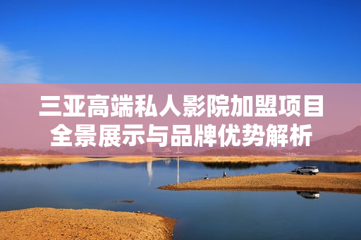 三亚高端私人影院加盟项目全景展示与品牌优势解析