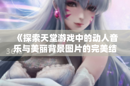 《探索天堂游戏中的动人音乐与美丽背景图片的完美结合》