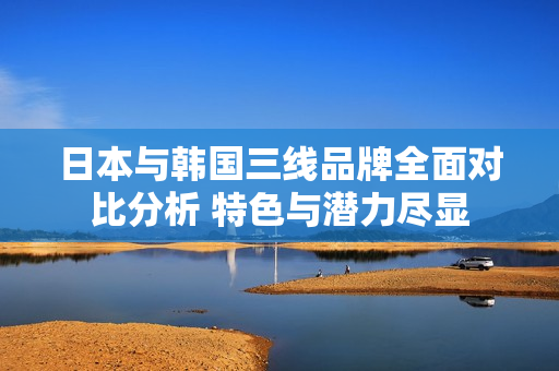 日本与韩国三线品牌全面对比分析 特色与潜力尽显