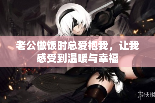 老公做饭时总爱抱我，让我感受到温暖与幸福