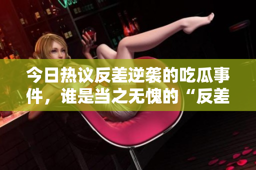 今日热议反差逆袭的吃瓜事件，谁是当之无愧的“反差婊”？