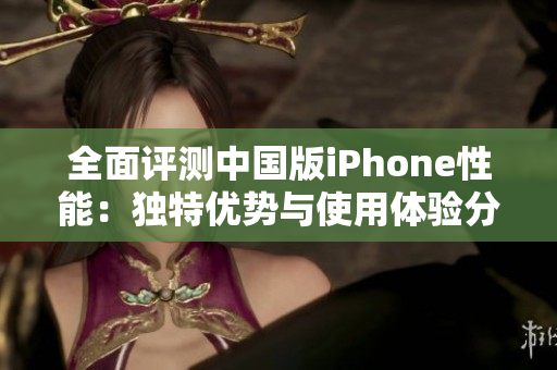 全面评测中国版iPhone性能：独特优势与使用体验分析