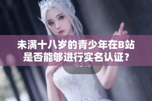 未满十八岁的青少年在B站是否能够进行实名认证？