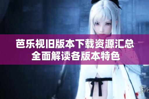 芭乐视旧版本下载资源汇总 全面解读各版本特色