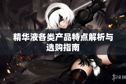 精华液各类产品特点解析与选购指南