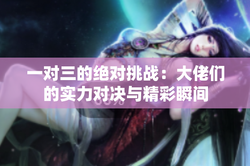 一对三的绝对挑战：大佬们的实力对决与精彩瞬间