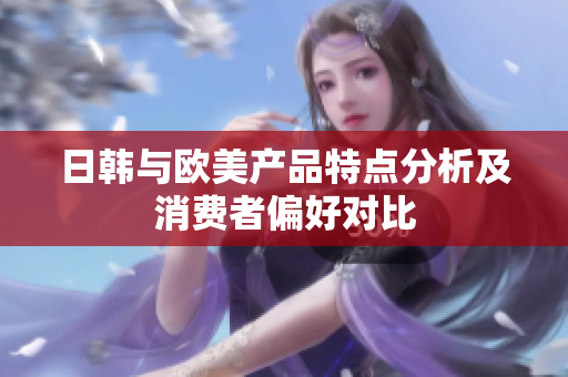 日韩与欧美产品特点分析及消费者偏好对比