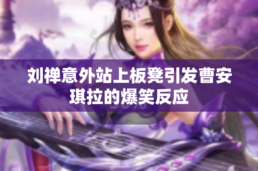 刘禅意外站上板凳引发曹安琪拉的爆笑反应