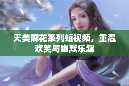 天美麻花系列短视频，重温欢笑与幽默乐趣