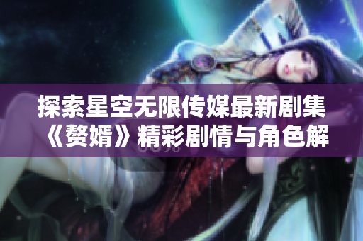 探索星空无限传媒最新剧集《赘婿》精彩剧情与角色解析
