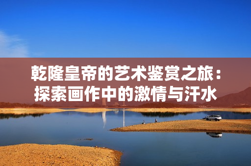 乾隆皇帝的艺术鉴赏之旅：探索画作中的激情与汗水