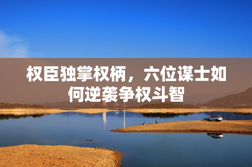 权臣独掌权柄，六位谋士如何逆袭争权斗智