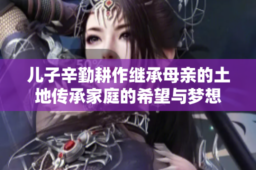 儿子辛勤耕作继承母亲的土地传承家庭的希望与梦想