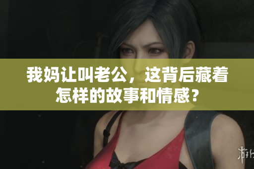 我妈让叫老公，这背后藏着怎样的故事和情感？