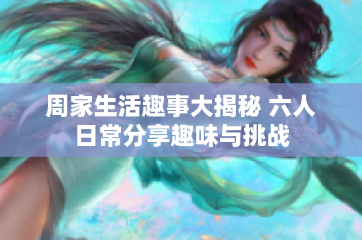 周家生活趣事大揭秘 六人日常分享趣味与挑战