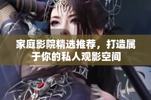 家庭影院精选推荐，打造属于你的私人观影空间