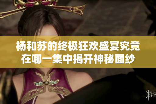 杨和苏的终极狂欢盛宴究竟在哪一集中揭开神秘面纱