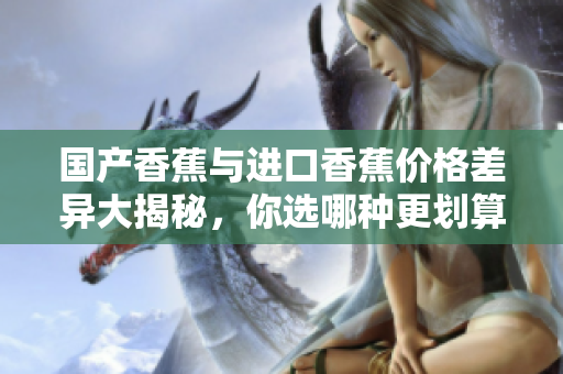 国产香蕉与进口香蕉价格差异大揭秘，你选哪种更划算