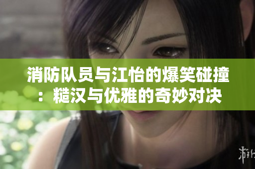 消防队员与江怡的爆笑碰撞：糙汉与优雅的奇妙对决