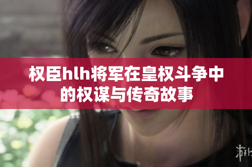 权臣hlh将军在皇权斗争中的权谋与传奇故事