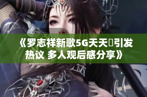 《罗志祥新歌5G天天奭引发热议 多人观后感分享》