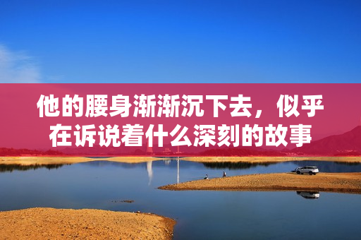 他的腰身渐渐沉下去，似乎在诉说着什么深刻的故事