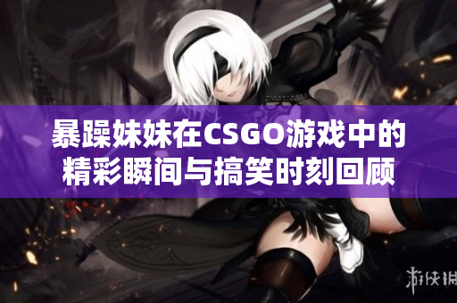 暴躁妹妹在CSGO游戏中的精彩瞬间与搞笑时刻回顾