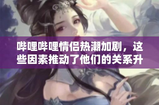 哔哩哔哩情侣热潮加剧，这些因素推动了他们的关系升温