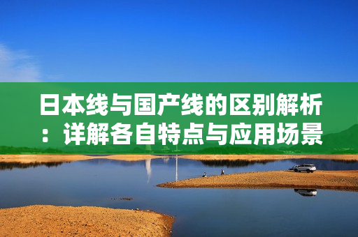 日本线与国产线的区别解析：详解各自特点与应用场景