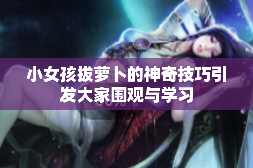 小女孩拔萝卜的神奇技巧引发大家围观与学习