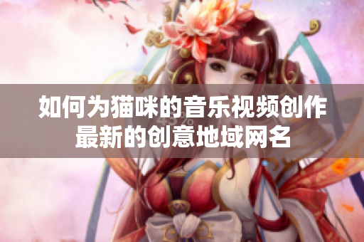 如何为猫咪的音乐视频创作最新的创意地域网名