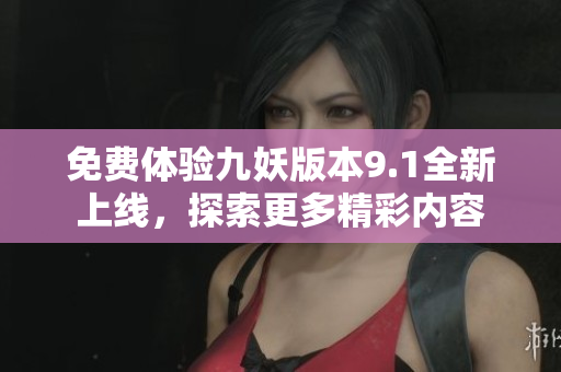 免费体验九妖版本9.1全新上线，探索更多精彩内容