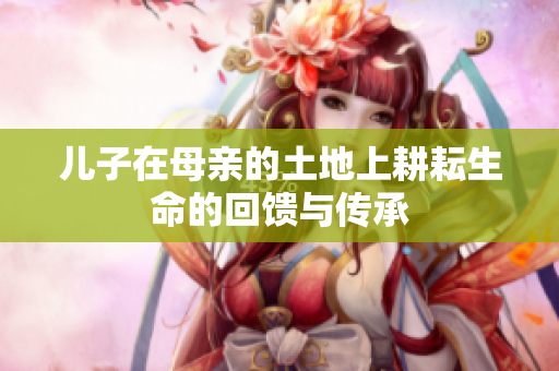 儿子在母亲的土地上耕耘生命的回馈与传承