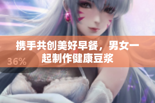 携手共创美好早餐，男女一起制作健康豆浆