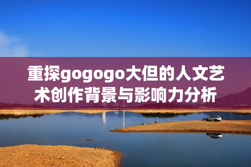 重探gogogo大但的人文艺术创作背景与影响力分析