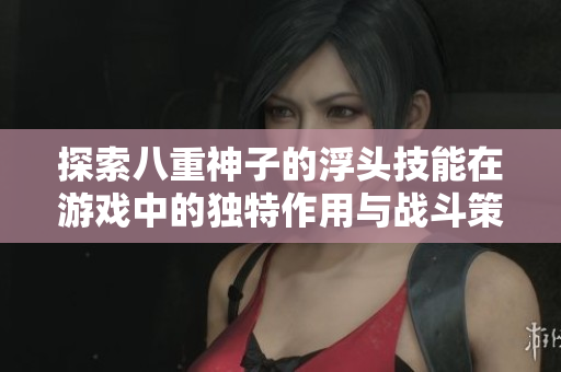 探索八重神子的浮头技能在游戏中的独特作用与战斗策略