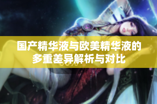 国产精华液与欧美精华液的多重差异解析与对比