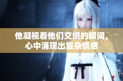 他凝视着他们交织的瞬间，心中涌现出复杂情感