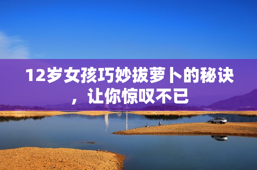 12岁女孩巧妙拔萝卜的秘诀，让你惊叹不已