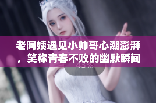 老阿姨遇见小帅哥心潮澎湃，笑称青春不败的幽默瞬间