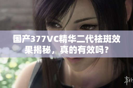 国产377VC精华二代祛斑效果揭秘，真的有效吗？