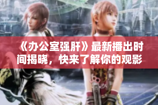 《办公室强肝》最新播出时间揭晓，快来了解你的观影安排！