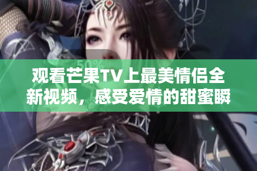 观看芒果TV上最美情侣全新视频，感受爱情的甜蜜瞬间