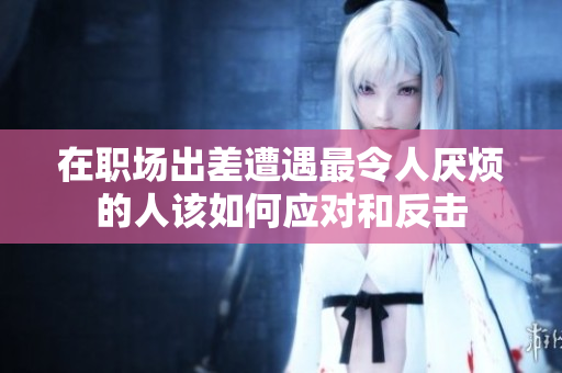 在职场出差遭遇最令人厌烦的人该如何应对和反击