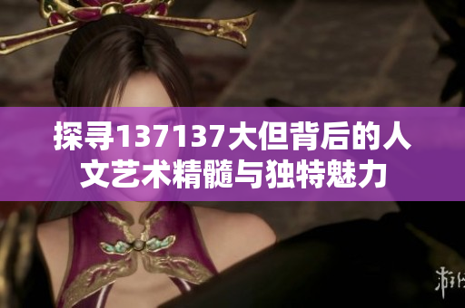 探寻137137大但背后的人文艺术精髓与独特魅力