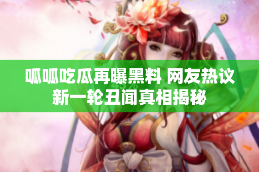 呱呱吃瓜再曝黑料 网友热议新一轮丑闻真相揭秘