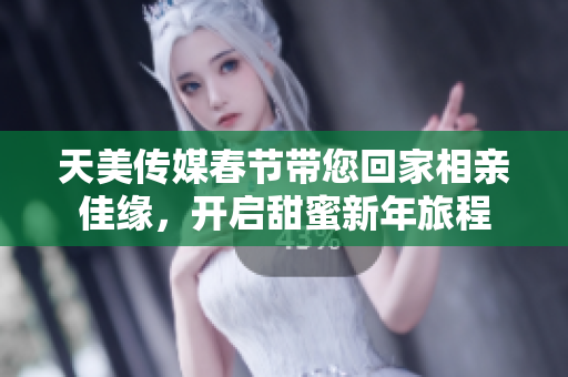 天美传媒春节带您回家相亲佳缘，开启甜蜜新年旅程