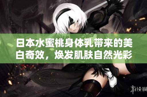 日本水蜜桃身体乳带来的美白奇效，焕发肌肤自然光彩